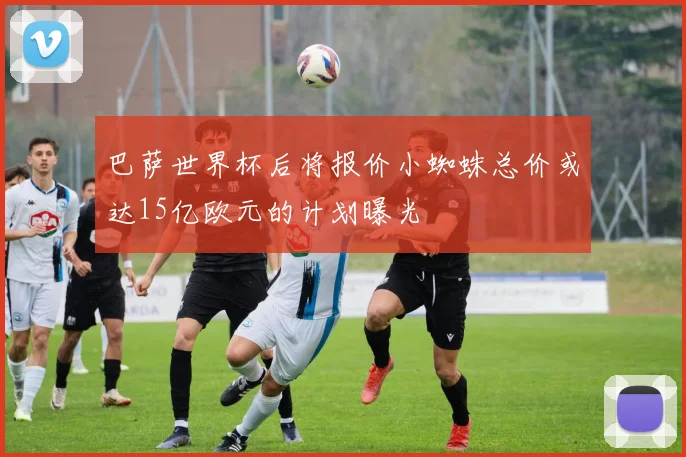 巴萨世界杯后将报价小蜘蛛总价或达15亿欧元的计划曝光