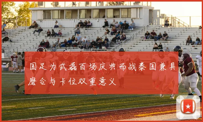 国足为武磊百场庆典而战泰国兼具磨合与卡位双重意义