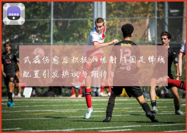 武磊伤愈后积极加练射门国足锋线配置引发热议与期待