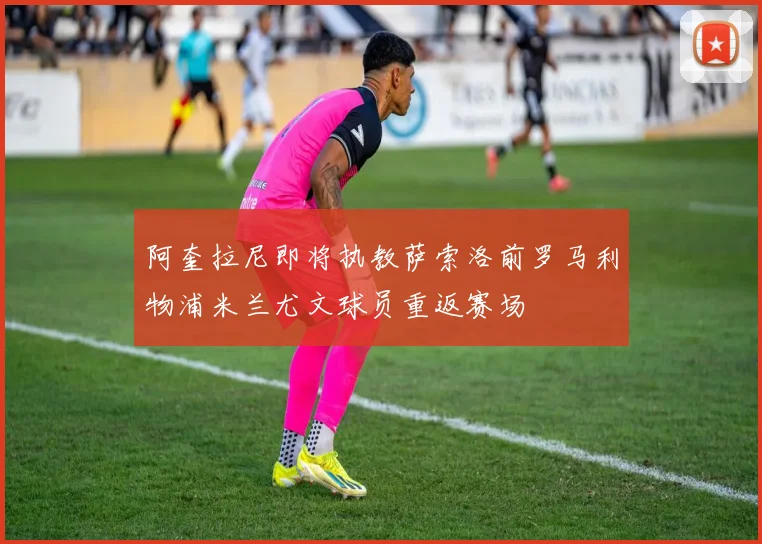 阿奎拉尼即将执教萨索洛前罗马利物浦米兰尤文球员重返赛场