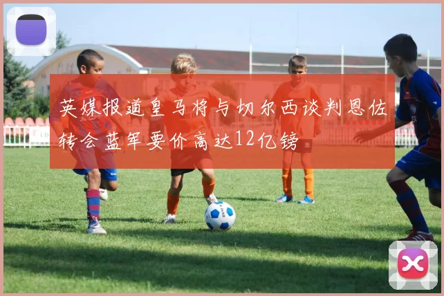 英媒报道皇马将与切尔西谈判恩佐转会蓝军要价高达12亿镑