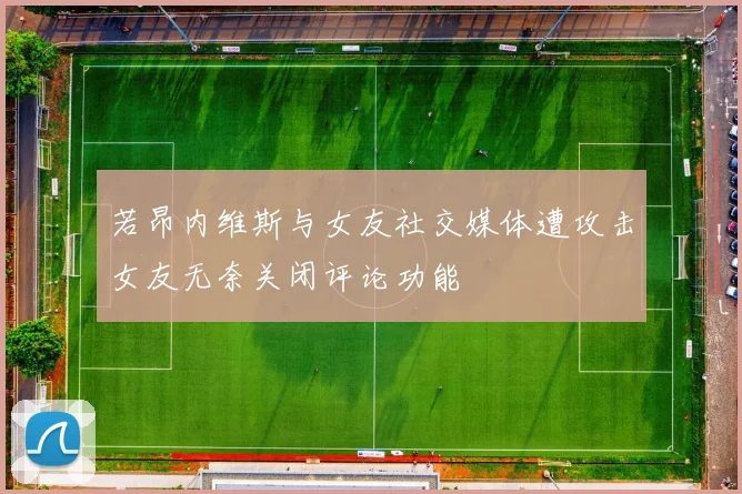 若昂内维斯与女友社交媒体遭攻击女友无奈关闭评论功能