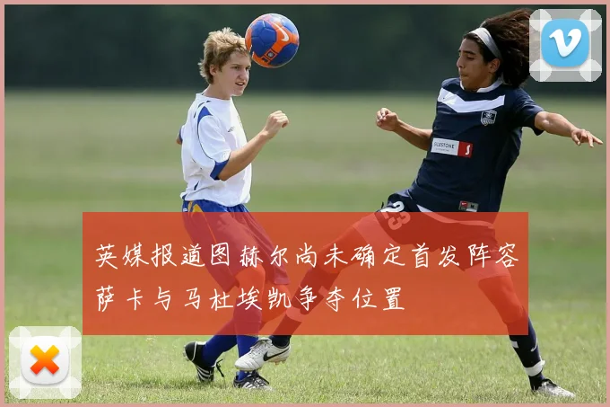 英媒报道图赫尔尚未确定首发阵容萨卡与马杜埃凯争夺位置