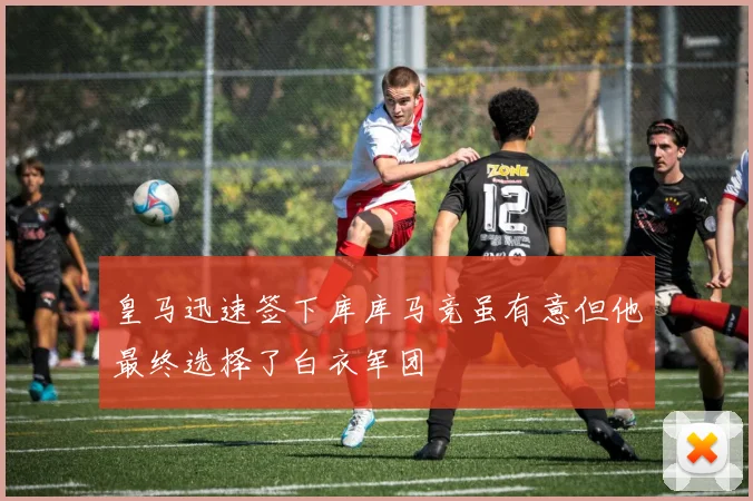 皇马迅速签下库库马竞虽有意但他最终选择了白衣军团