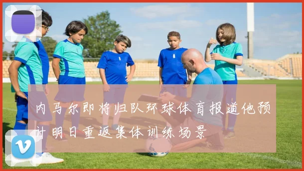 内马尔即将归队环球体育报道他预计明日重返集体训练场景