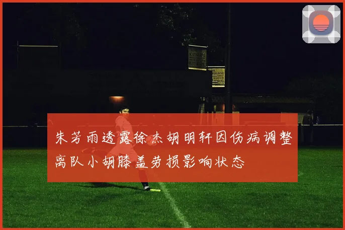 朱芳雨透露徐杰胡明轩因伤病调整离队小胡膝盖劳损影响状态