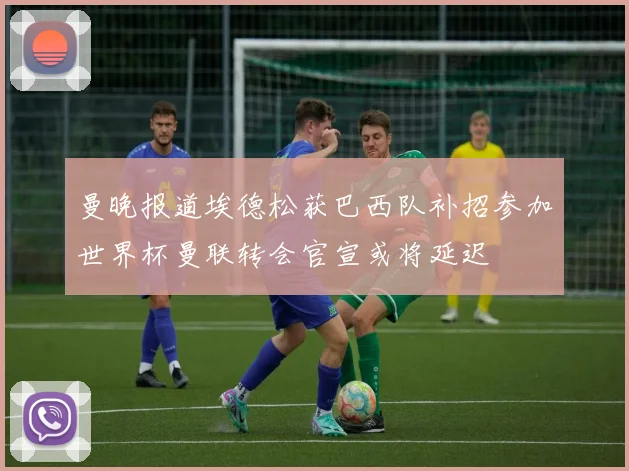 曼晚报道埃德松获巴西队补招参加世界杯曼联转会官宣或将延迟