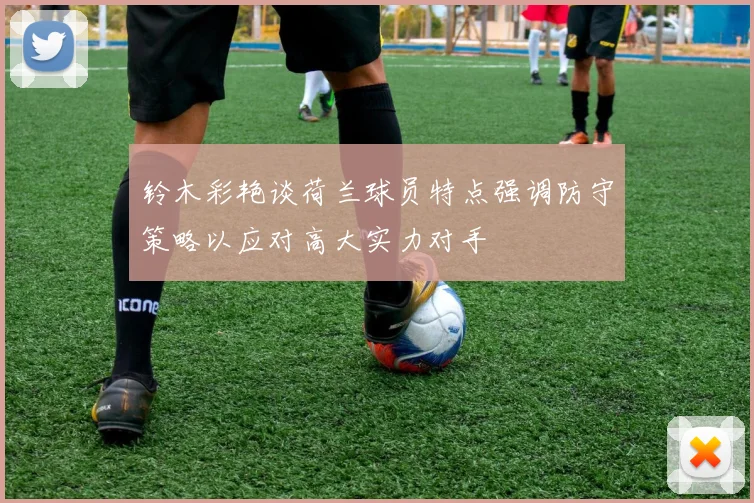 铃木彩艳谈荷兰球员特点强调防守策略以应对高大实力对手