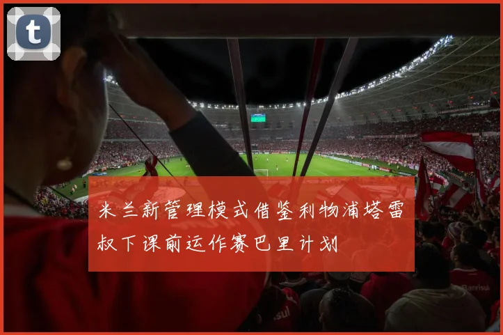 米兰新管理模式借鉴利物浦塔雷囧叔下课前运作赛巴里计划