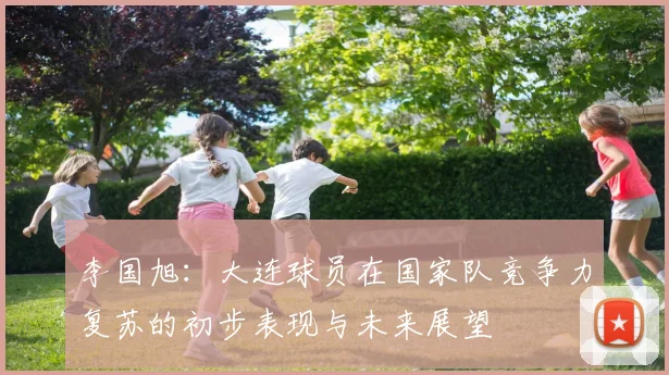 李国旭：大连球员在国家队竞争力复苏的初步表现与未来展望