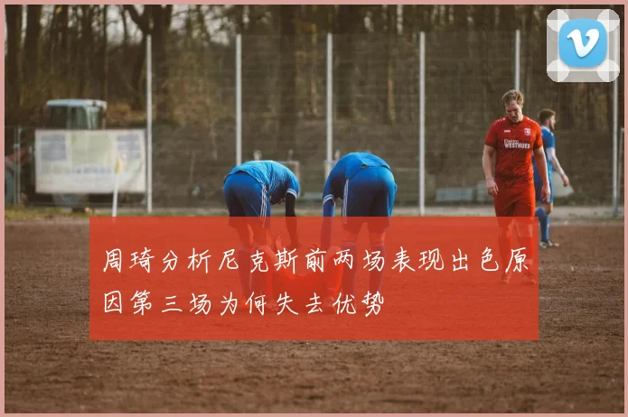 周琦分析尼克斯前两场表现出色原因第三场为何失去优势